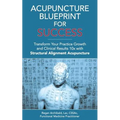 Acupuncture Blueprint for Success: Transform Your Practice Growth and Clinical Results 10x with Structural Alignment Acupuncture