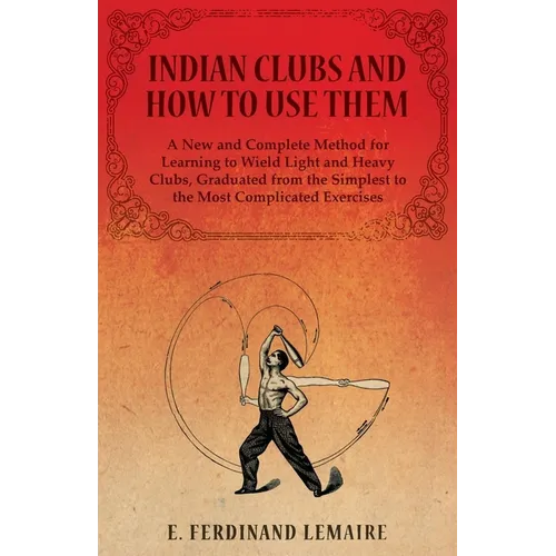 Indian Clubs and How to Use Them - A New and Complete Method for Learning to Wield Light and Heavy Clubs, Graduated from the Simplest to the Most Comp