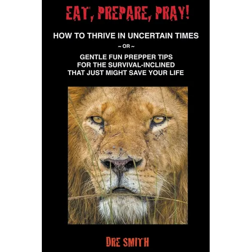 Eat, Prepare, Pray! How To Thrive In Uncertain Times Or Gentle Fun Prepper Tips For The Survival-Inclined That Just Might Save Your Life