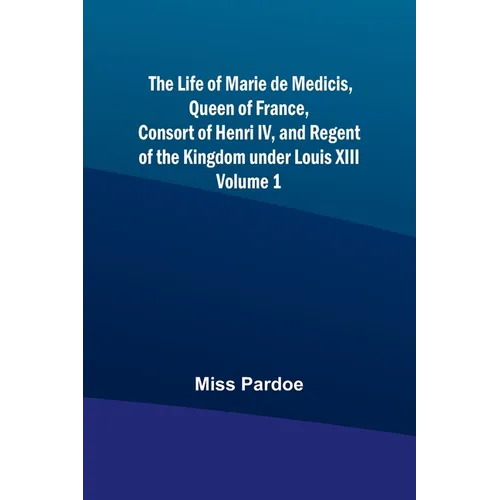 The Life of Marie de Medicis, Queen of France, Consort of Henri IV, and Regent of the Kingdom under Louis XIII - Volume 1