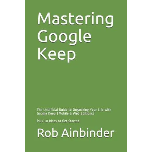 Mastering Google Keep: The Unofficial Guide to Organizing Your Life with Google Keep (Mobile & Web Editions) Plus 10 Ideas to Get Started