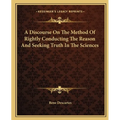 A Discourse On The Method Of Rightly Conducting The Reason And Seeking Truth In The Sciences