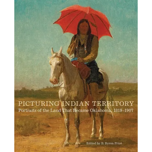 Picturing Indian Territory: Portraits of the Land That Became Oklahoma, 1819-1907 Volume 26