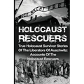 Holocaust Rescuers: True Holocaust Survivor Stories Of The Liberators Of Auschwitz: Accounts Of The Holocaust Rescuers