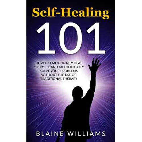 Self Healing 101: How To Emotionally Heal Yourself And Methodically Solve Your Problems Without The Use Of Traditional Therapy
