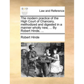 The modern practice of the High Court of Chancery, methodized and digested in a manner wholly new, ... By Robert Hinde, ...