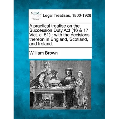 A Practical Treatise on the Succession Duty ACT (16 & 17 Vict. C. 51): With the Decisions Thereon in England, Scotland, and Ireland.