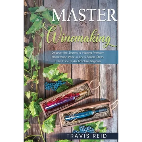 Master Winemaking: Discover the Secrets to Making Premium Homemade Wine in Just 5 Simple Steps, Even If You're An Absolute Beginner