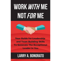 Work with Me Not for Me: Your Guide for Leadership and Team Building Skills to Generate the Exceptional Leader in You