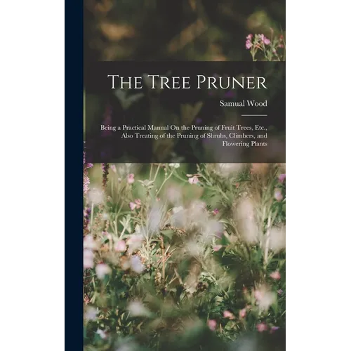 The Tree Pruner: Being a Practical Manual On the Pruning of Fruit Trees, Etc., Also Treating of the Pruning of Shrubs, Climbers, and Flowering Plants