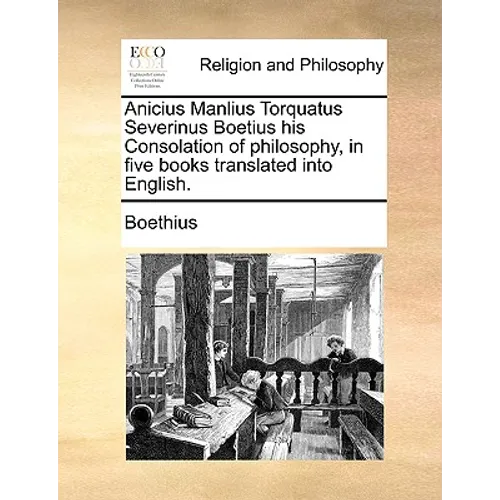 Anicius Manlius Torquatus Severinus Boetius His Consolation of Philosophy, in Five Books Translated Into English.