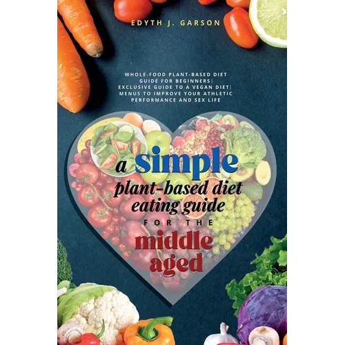 A Simple Plant-Based Diet Eating Guide For The Middle Aged Whole-food Plant-Based Diet Guide For Beginners Exclusive Guide to a Vegan Diet Menus To Im
