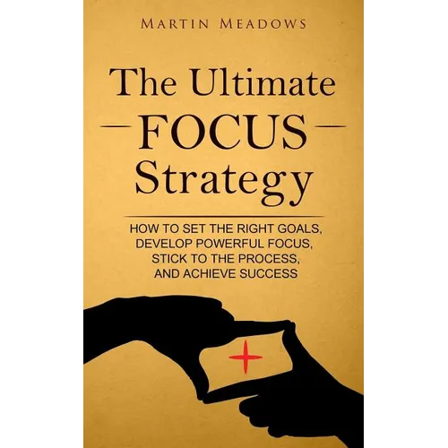 The Ultimate Focus Strategy: How to Set the Right Goals, Develop Powerful Focus, Stick to the Process, and Achieve Success