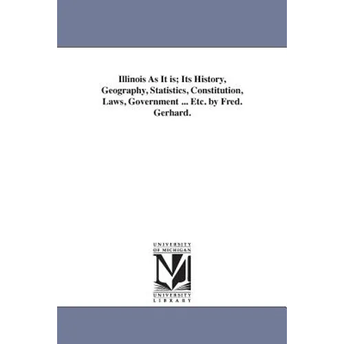 Illinois As It is; Its History, Geography, Statistics, Constitution, Laws, Government ... Etc. by Fred. Gerhard.