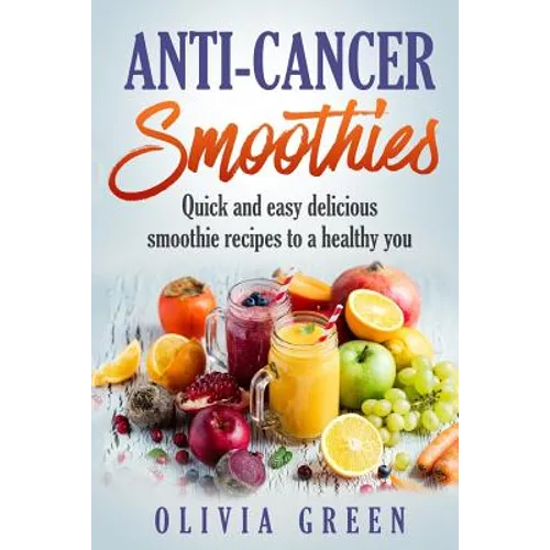 Anti Cancer Smoothies: Quick and easy delicious smoothie recipes to a healthy you