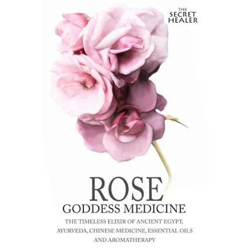 Rose - Goddess Medicine: The Timeless Elixir of Ancient Egypt, Ayurveda, Chinese Medicine, Essential Oils and Modern Medicine