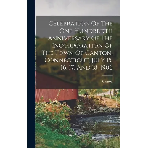 Celebration Of The One Hundredth Anniversary Of The Incorporation Of The Town Of Canton, Connecticut, July 15, 16, 17, And 18, 1906