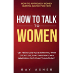 How to Talk to Women: Get Her to Like You & Want You With Effortless, Fun Conversation & Never Run Out of Anything to Say! How to Approach Women (Dati
