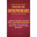 Stoicism for Entrepreneurs: How to Model Todays Best Entrepreneurs by Using the Ancient Stoic Self Disciplined Mindset