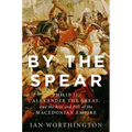By the Spear: Philip II, Alexander the Great, and the Rise and Fall of the Macedonian Empire