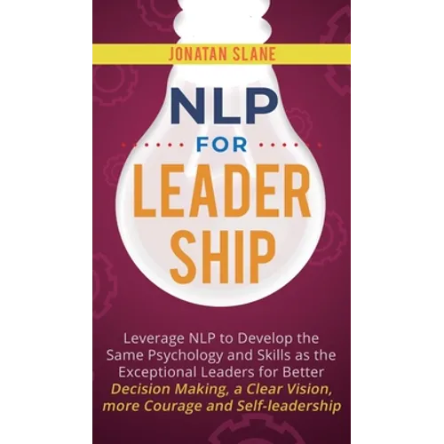 NLP for Leadership: Leverage NLP to Develop the Same Psychology and Skills as the Exceptional Leaders for Better Decision-making, a Clear Vision, More