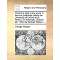 Christ the Light of the World. a Sermon Preached Before the University of Oxford at St. Peter's, on Saturday, October 28. 1749. by George Watson, ...