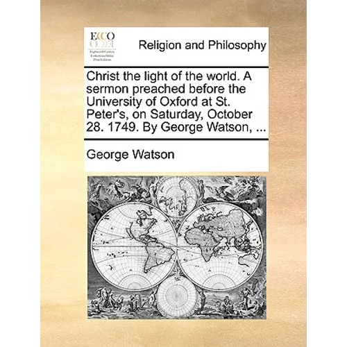 Christ the Light of the World. a Sermon Preached Before the University of Oxford at St. Peter's, on Saturday, October 28. 1749. by George Watson, ...