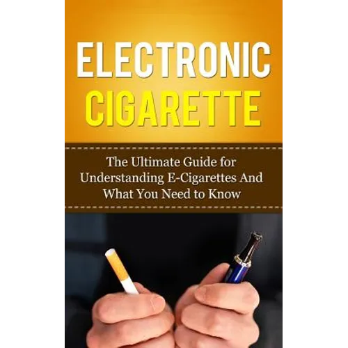 Electronic Cigarette: The Ultimate Guide for Understanding E-Cigarettes And What You Need To Know