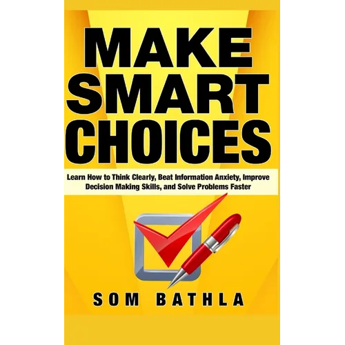 Make Smart Choices: Learn How to Think Clearly, Beat Information Anxiety, Improve Decision Making Skills, and Solve Problems Faster