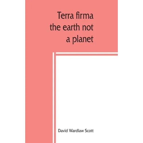 Terra firma: the earth not a planet, proved from scripture, reason and fact