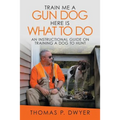 Train Me a Gun Dog Here Is What to Do: An Instructional Guide on Training a Dog to Hunt