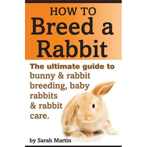 How to Breed a Rabbit: The Ultimate Guide to Bunny and Rabbit Breeding, Baby Rabbits and Rabbit Care