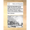 Historical Description of the Castle and Priory of Tutbury, with an Account of the Borough and Abbey of Burton Upon Trent, in the County of Stafford.