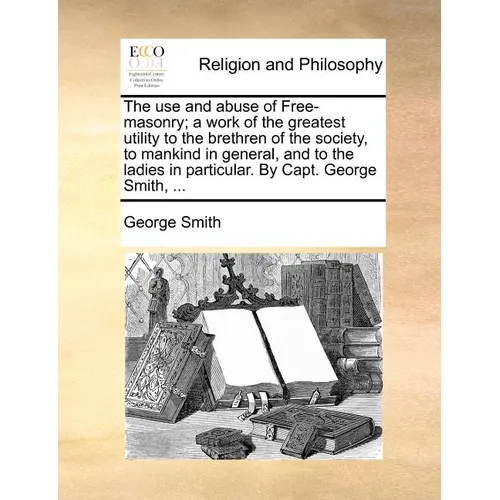 The Use and Abuse of Free-Masonry; A Work of the Greatest Utility to the Brethren of the Society, to Mankind in General, and to the Ladies in Particul