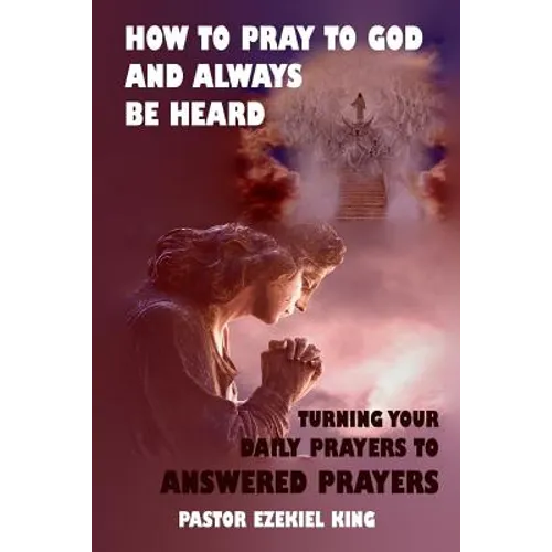 How to Pray to God and Always be Heard: Turning Your Daily Prayers to Answered Prayers