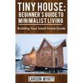 Tiny House: Beginner's Guide to Minimalist Living: Building Your Small Home Guide (Tiny Homes, Tiny Houses Living, Tiny House Plans)
