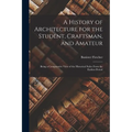 A History of Architecture for the Student, Craftsman, and Amateur: Being a Comparative View of the Historical Styles From the Earliest Period