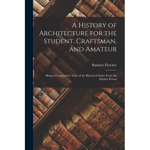 A History of Architecture for the Student, Craftsman, and Amateur: Being a Comparative View of the Historical Styles From the Earliest Period