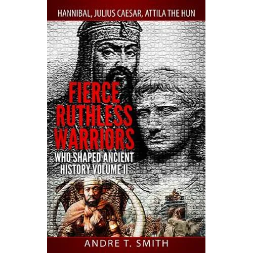 Fierce Ruthless Warriors Who Shaped Ancient History Vol. II: Hannibal, Julius Caesar, Attila The Hun