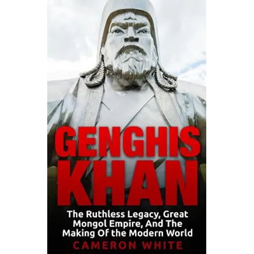 Genghis Khan: The Ruthless Legacy, Great Mongol Empire, And The Making Of The Modern World