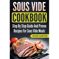Sous Vide Cookbook: Step By Step Guide And Proven Recipes For Sous Vide Meals
