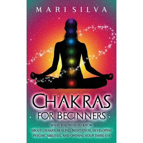 Chakras for Beginners: What You Need to Know About Chakra Healing, Meditation, Developing Psychic Abilities, and Opening Your Third Eye