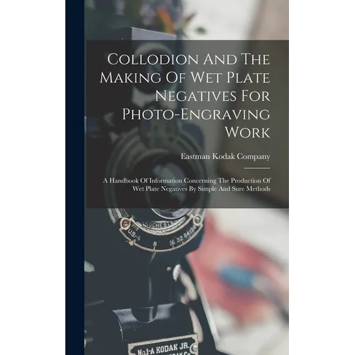 Collodion And The Making Of Wet Plate Negatives For Photo-engraving Work: A Handbook Of Information Concerning The Production Of Wet Plate Negatives B