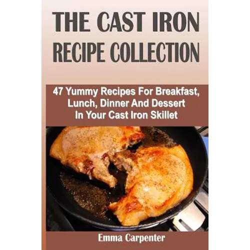The Cast Iron Recipe Collection: 47 Yummy Recipes For Breakfast, Lunch, Dinner And Dessert In Your Cast Iron Skillet