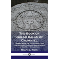 Book of Chilam Balam of Chumayel: Literature of the Yucatan Mayans; the Religion, Calendar and Legends of the Maya Civilization