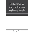 Mathematics for the practical man explaining simply and quickly all the elements of algebra, geometry, trigonometry, logarithms, coördinate geom