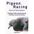 Pigeon Racing: Handling, health, keeping, housing, breeding, racing, and training. Facts & Information