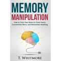 Memory Manipulation: How to Train Your Brain to Think Faster, Concentrate More, and Remember Anything