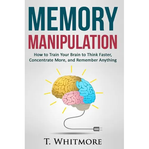 Memory Manipulation: How to Train Your Brain to Think Faster, Concentrate More, and Remember Anything