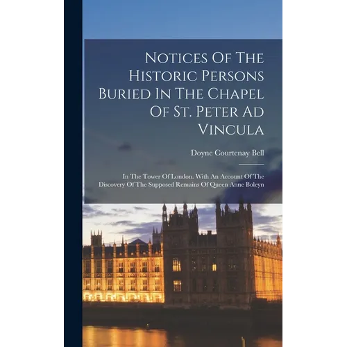 Notices Of The Historic Persons Buried In The Chapel Of St. Peter Ad Vincula: In The Tower Of London. With An Account Of The Discovery Of The Supposed